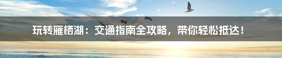 玩转雁栖湖:交通指南全攻略,带你轻松抵达!