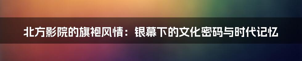 北方影院的旗袍风情:银幕下的文化密码与时代记忆
