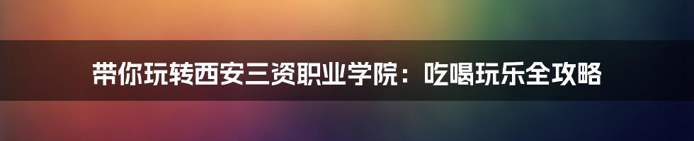带你玩转西安三资职业学院:吃喝玩乐全攻略