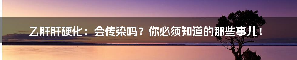 乙肝肝硬化：会传染吗？你必须知道的那些事儿！