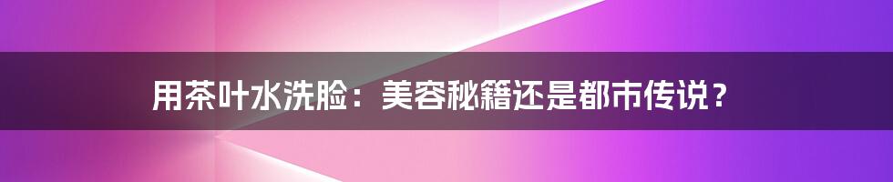 用茶叶水洗脸：美容秘籍还是都市传说？