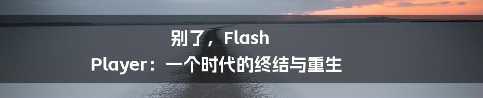 别了，Flash Player：一个时代的终结与重生