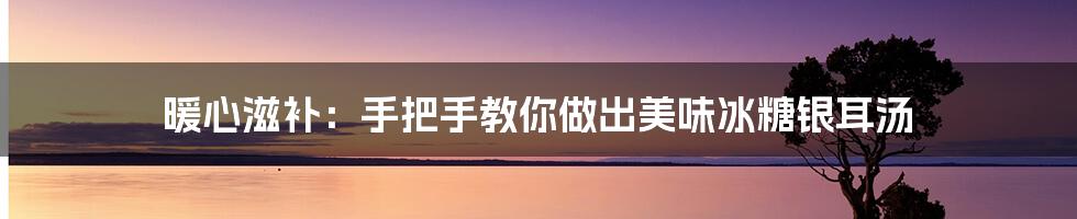 暖心滋补:手把手教你做出美味冰糖银耳汤