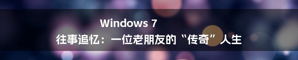 Windows 7 往事追忆：一位老朋友的“传奇”人生