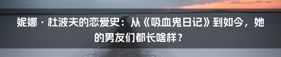 妮娜·杜波夫的恋爱史：从《吸血鬼日记》到如今，她的男友们都长啥样？