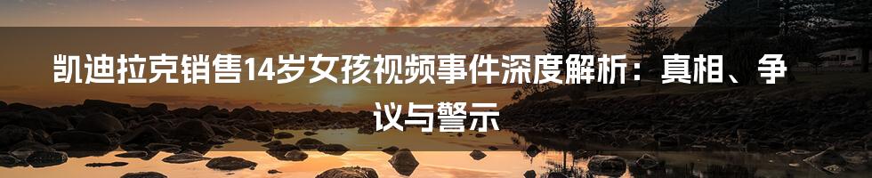 凯迪拉克销售14岁女孩视频事件深度解析：真相、争议与警示