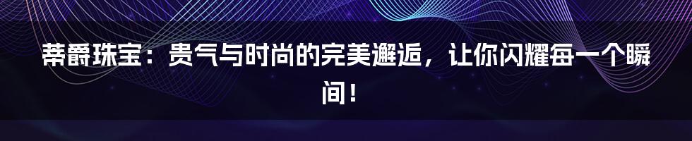 蒂爵珠宝:贵气与时尚的完美邂逅,让你闪耀每一个瞬间!