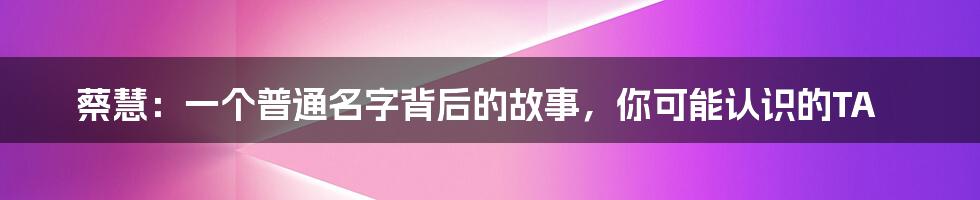 蔡慧：一个普通名字背后的故事，你可能认识的TA