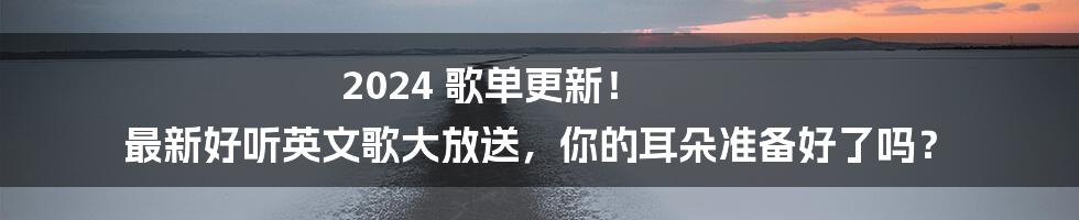 2024 歌单更新! 最新好听英文歌大放送,你的耳朵准备好了吗?