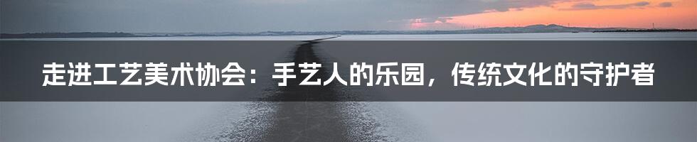 走进工艺美术协会:手艺人的乐园,传统文化的守护者