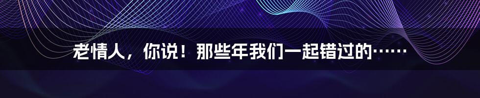 老情人,你说!那些年我们一起错过的……