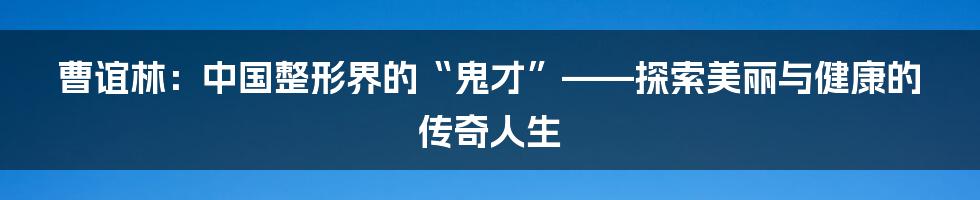 曹谊林:中国整形界的“鬼才”——探索美丽与健康的传奇人生