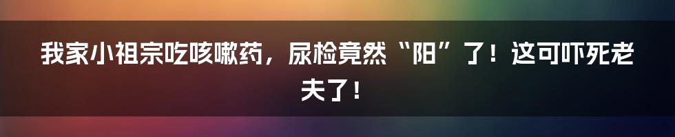 我家小祖宗吃咳嗽药,尿检竟然“阳”了!这可吓死老夫了!