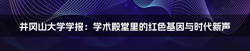 井冈山大学学报：学术殿堂里的红色基因与时代新声