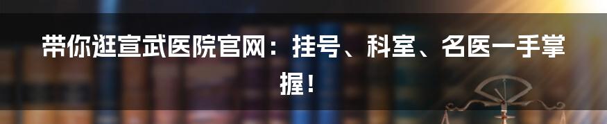 带你逛宣武医院官网:挂号、科室、名医一手掌握!