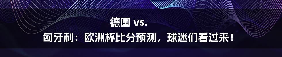 德国 vs. 匈牙利：欧洲杯比分预测，球迷们看过来！