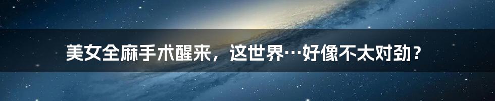 美女全麻手术醒来，这世界…好像不太对劲？