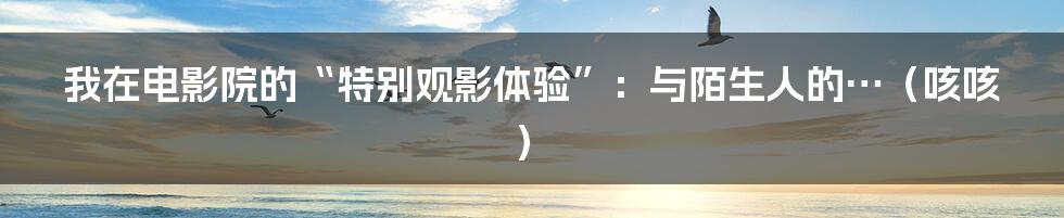 我在电影院的“特别观影体验”：与陌生人的…（咳咳）
