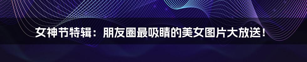 女神节特辑：朋友圈最吸睛的美女图片大放送！