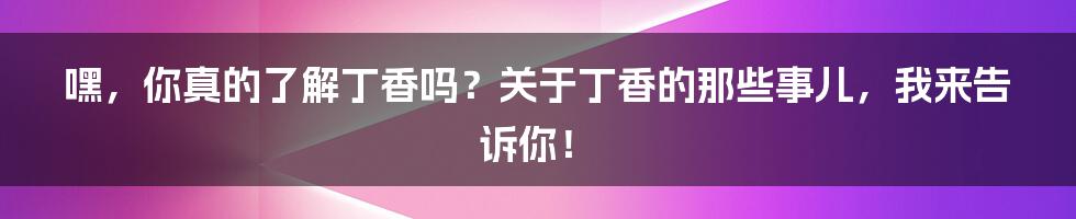 嘿，你真的了解丁香吗？关于丁香的那些事儿，我来告诉你！