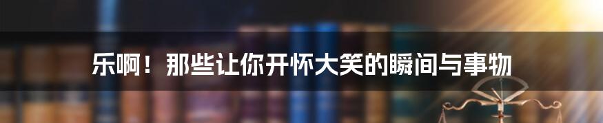乐啊！那些让你开怀大笑的瞬间与事物