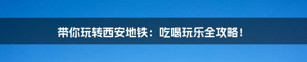 带你玩转西安地铁:吃喝玩乐全攻略!