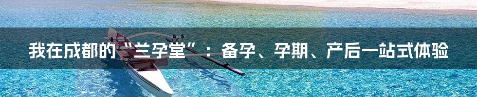 我在成都的“兰孕堂”：备孕、孕期、产后一站式体验