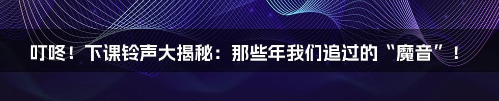 叮咚！下课铃声大揭秘：那些年我们追过的“魔音”！