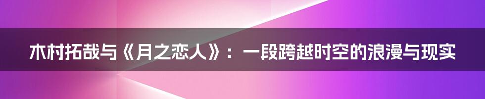 木村拓哉与《月之恋人》:一段跨越时空的浪漫与现实