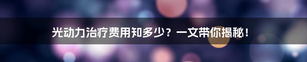光动力治疗费用知多少?一文带你揭秘!