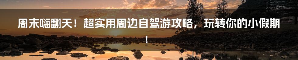 周末嗨翻天！超实用周边自驾游攻略，玩转你的小假期！