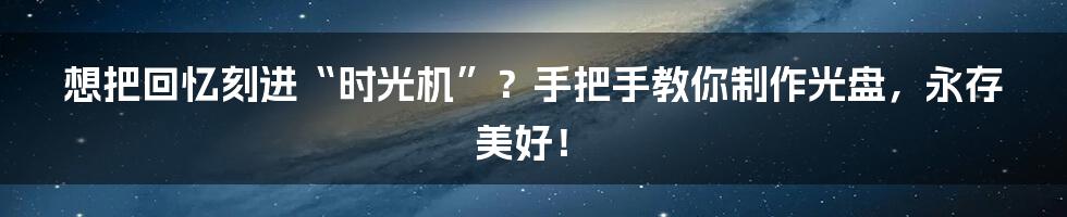 想把回忆刻进“时光机”?手把手教你制作光盘,永存美好!