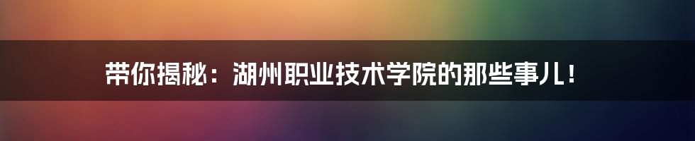 带你揭秘:湖州职业技术学院的那些事儿!