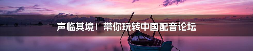 声临其境!带你玩转中国配音论坛