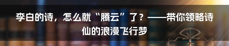 李白的诗,怎么就“腾云”了?——带你领略诗仙的浪漫飞行梦