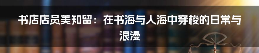 书店店员美知留:在书海与人海中穿梭的日常与浪漫