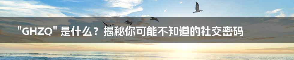 "GHZQ" 是什么?揭秘你可能不知道的社交密码