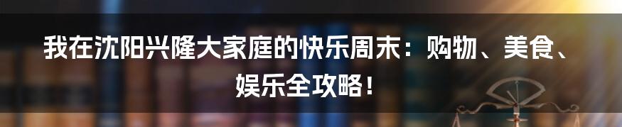 我在沈阳兴隆大家庭的快乐周末：购物、美食、娱乐全攻略！