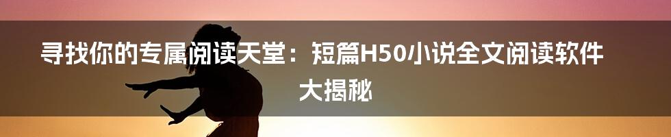 寻找你的专属阅读天堂:短篇H50小说全文阅读软件大揭秘