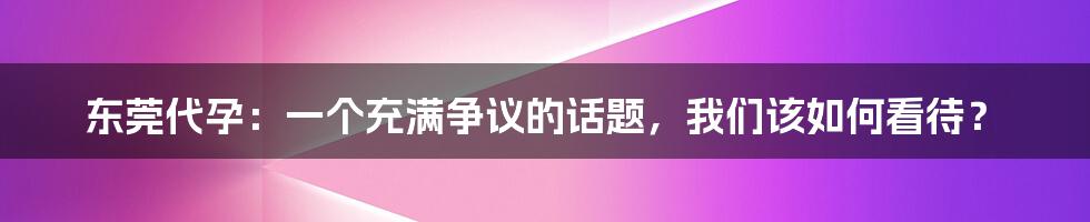 东莞代孕:一个充满争议的话题,我们该如何看待?