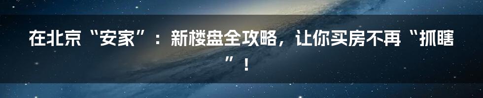 在北京“安家”：新楼盘全攻略，让你买房不再“抓瞎”！