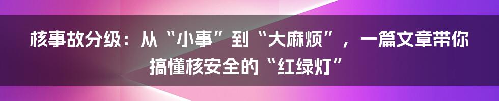 核事故分级:从“小事”到“大麻烦”,一篇文章带你搞懂核安全的“红绿灯”