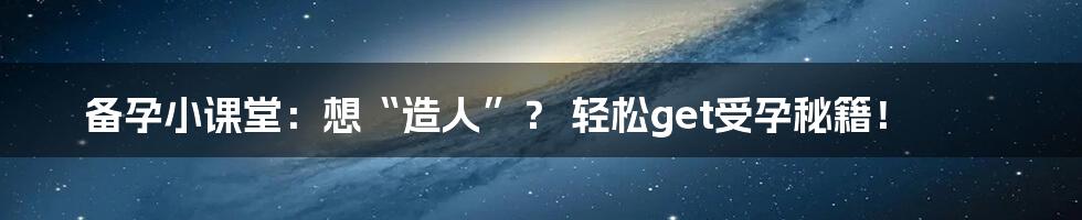 备孕小课堂：想“造人”？ 轻松get受孕秘籍！