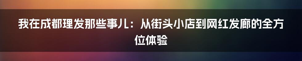 我在成都理发那些事儿：从街头小店到网红发廊的全方位体验