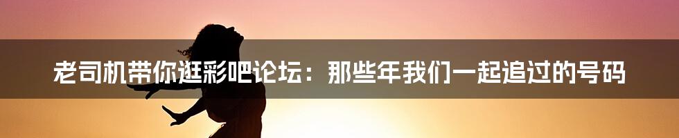 老司机带你逛彩吧论坛:那些年我们一起追过的号码