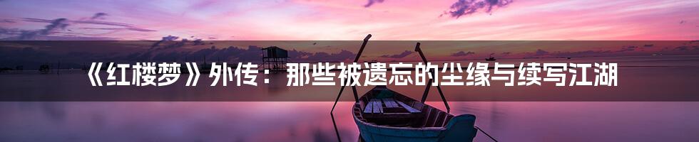 《红楼梦》外传：那些被遗忘的尘缘与续写江湖