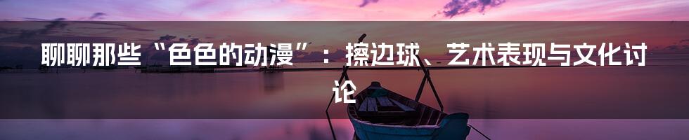 聊聊那些“色色的动漫”:擦边球、艺术表现与文化讨论
