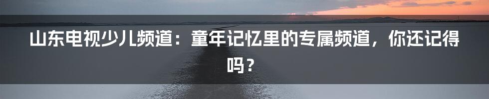 山东电视少儿频道：童年记忆里的专属频道，你还记得吗？