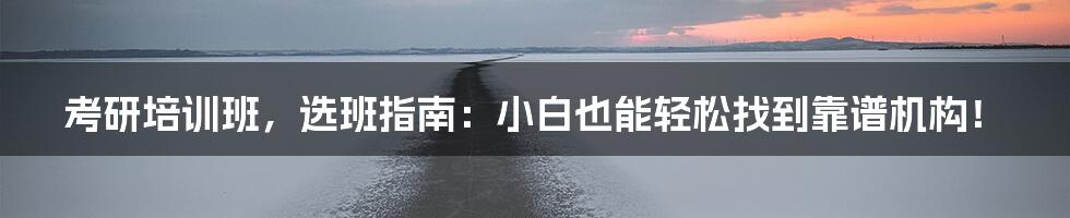考研培训班，选班指南：小白也能轻松找到靠谱机构！