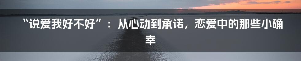 “说爱我好不好”：从心动到承诺，恋爱中的那些小确幸